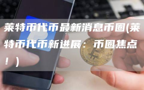 莱特币代币最新消息币圈 - 莱特币代币新进展：币圈焦点！